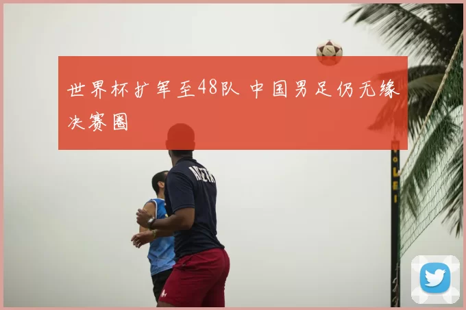世界杯扩军至48队 中国男足仍无缘决赛圈