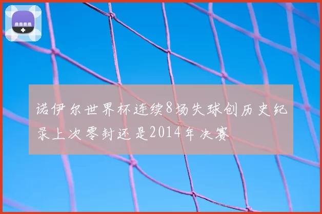 诺伊尔世界杯连续8场失球创历史纪录上次零封还是2014年决赛