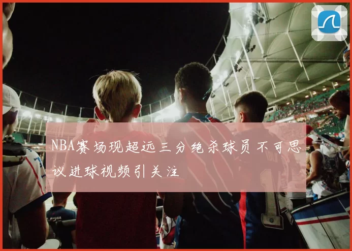 NBA赛场现超远三分绝杀球员不可思议进球视频引关注