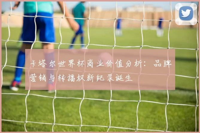 卡塔尔世界杯商业价值分析:品牌营销与转播权新纪录诞生