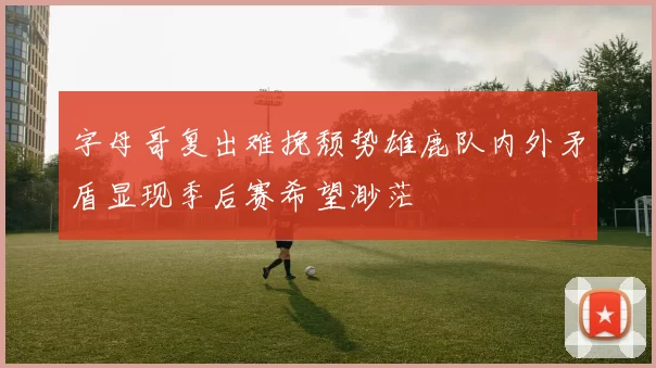 字母哥复出难挽颓势雄鹿队内外矛盾显现季后赛希望渺茫