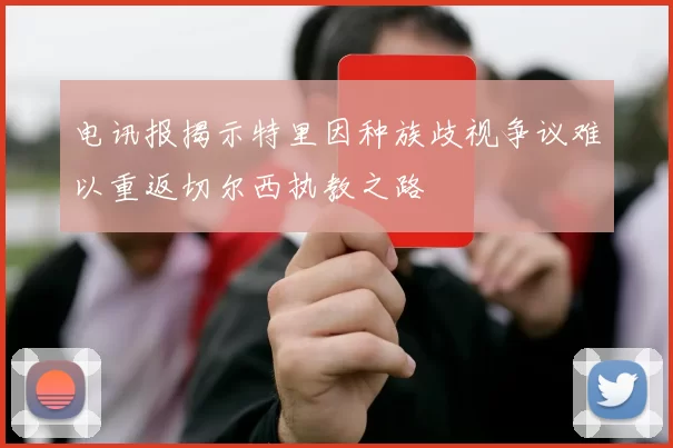 电讯报揭示特里因种族歧视争议难以重返切尔西执教之路