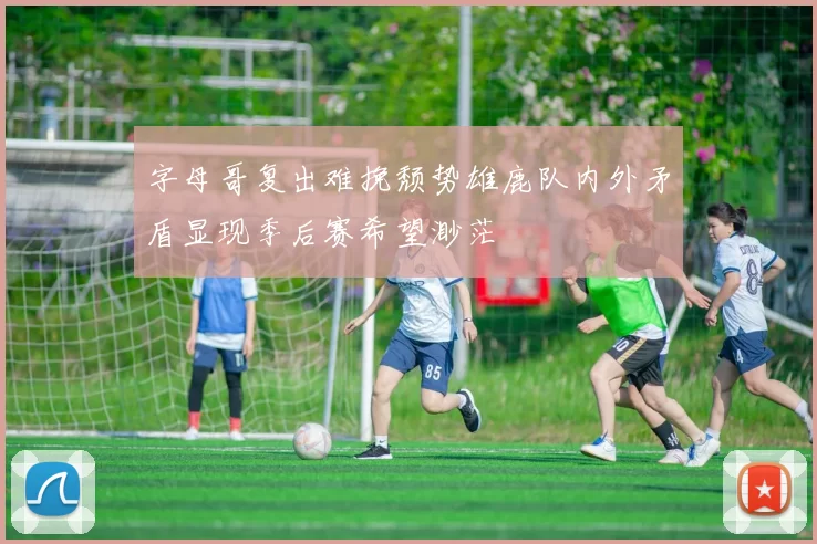 字母哥复出难挽颓势雄鹿队内外矛盾显现季后赛希望渺茫