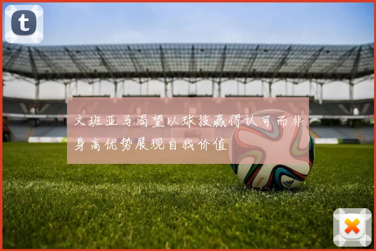 文班亚马渴望以球技赢得认可而非身高优势展现自我价值
