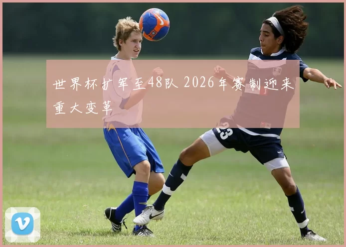 世界杯扩军至48队 2026年赛制迎来重大变革
