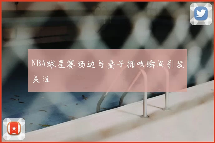 NBA球星赛场边与妻子拥吻瞬间引发关注