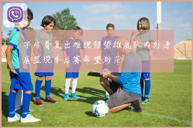 字母哥复出难挽颓势雄鹿队内外矛盾显现季后赛希望渺茫