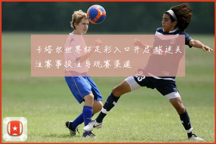 卡塔尔世界杯足彩入口开启 球迷关注赛事投注与观赛渠道
