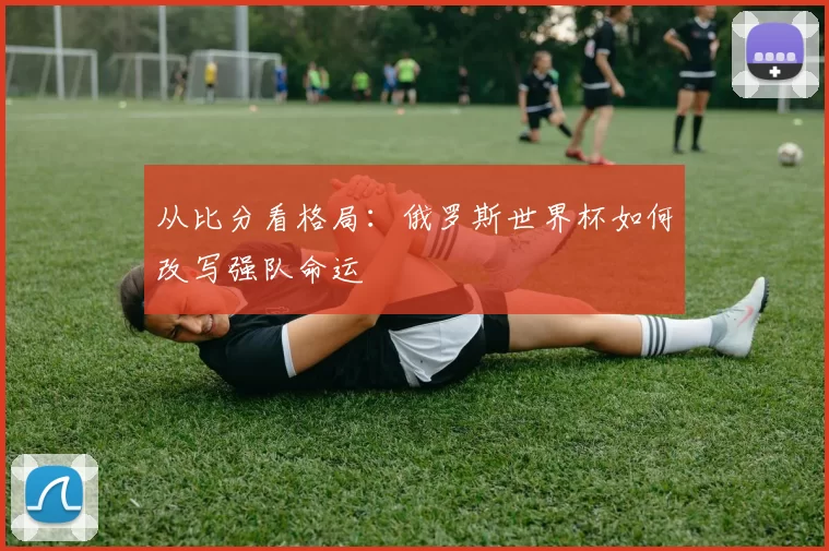 从比分看格局:俄罗斯世界杯如何改写强队命运