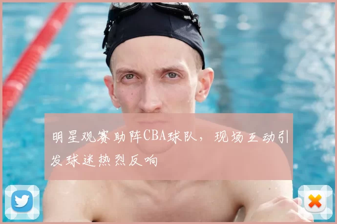 明星观赛助阵CBA球队，现场互动引发球迷热烈反响