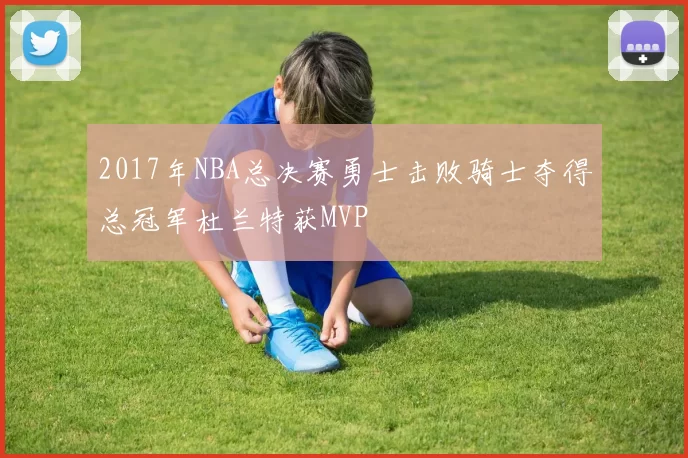 2017年NBA总决赛勇士击败骑士夺得总冠军杜兰特获MVP