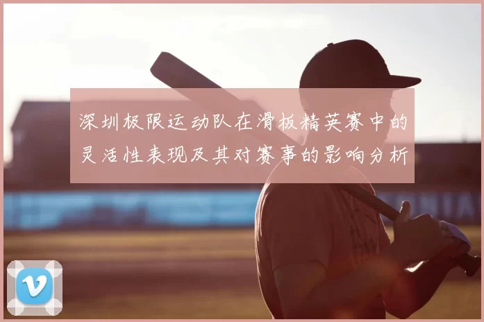 深圳极限运动队在滑板精英赛中的灵活性表现及其对赛事的影响分析