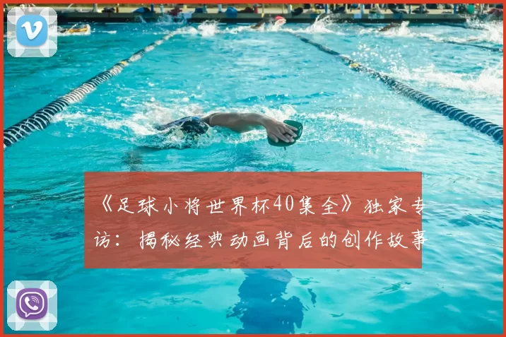 《足球小将世界杯40集全》独家专访:揭秘经典动画背后的创作故事