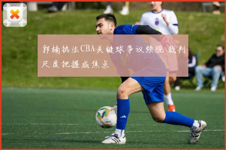 郭楠执法CBA关键球争议频现 裁判尺度把握成焦点
