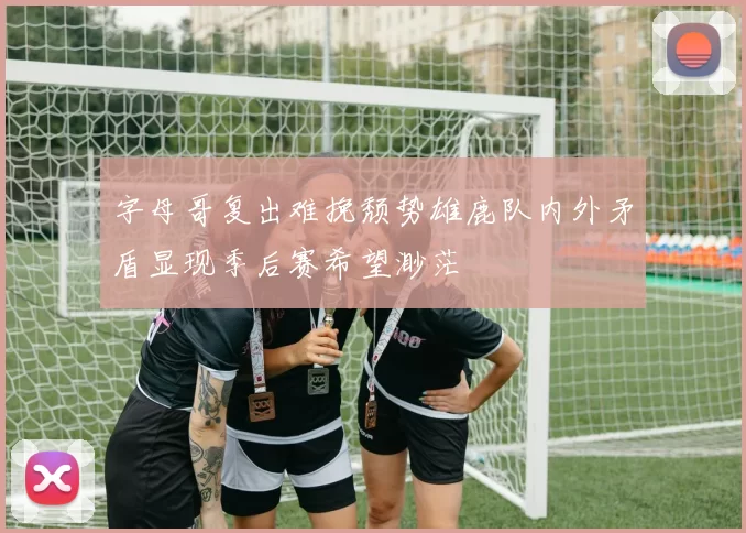 字母哥复出难挽颓势雄鹿队内外矛盾显现季后赛希望渺茫