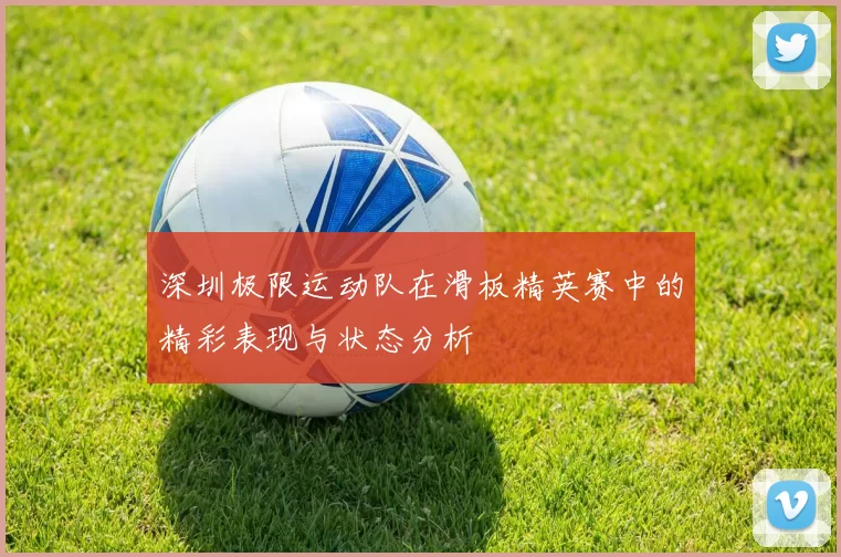 深圳极限运动队在滑板精英赛中的精彩表现与状态分析