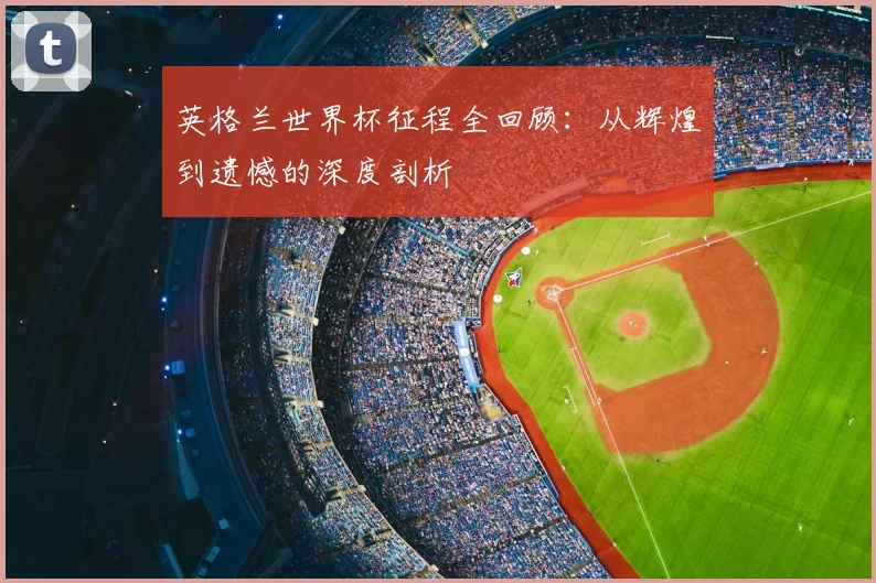 英格兰世界杯征程全回顾：从辉煌到遗憾的深度剖析