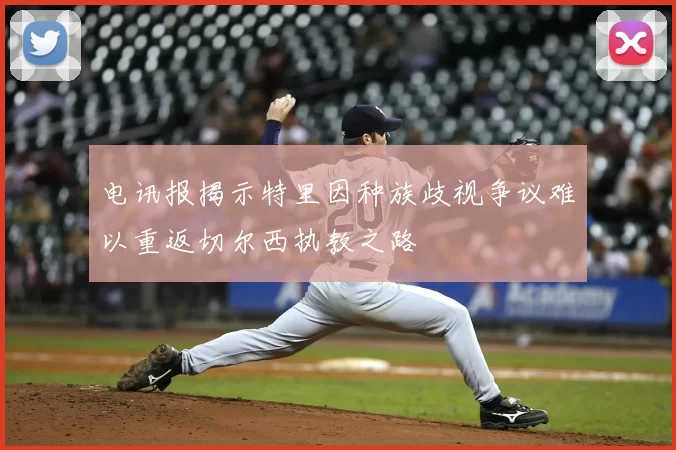 电讯报揭示特里因种族歧视争议难以重返切尔西执教之路