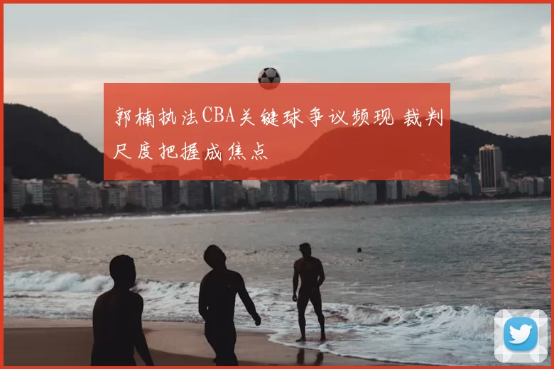 郭楠执法CBA关键球争议频现 裁判尺度把握成焦点