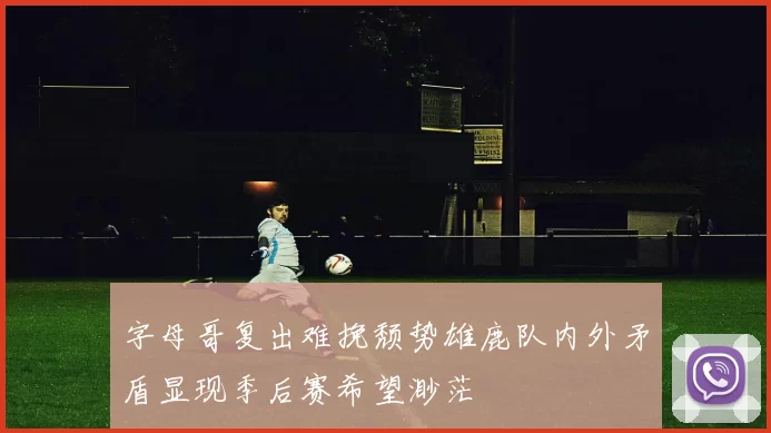 字母哥复出难挽颓势雄鹿队内外矛盾显现季后赛希望渺茫