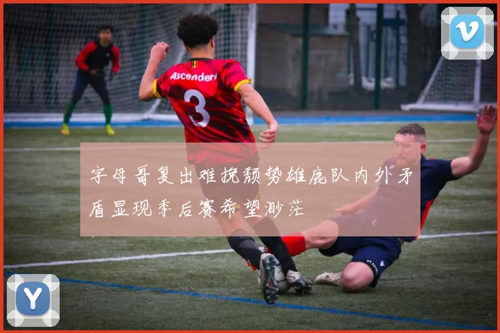 字母哥复出难挽颓势雄鹿队内外矛盾显现季后赛希望渺茫