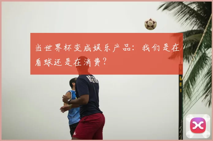 当世界杯变成娱乐产品：我们是在看球还是在消费？
