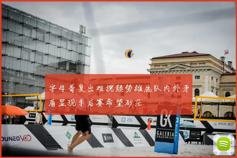 字母哥复出难挽颓势雄鹿队内外矛盾显现季后赛希望渺茫