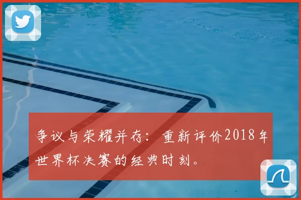 争议与荣耀并存：重新评价2018年世界杯决赛的经典时刻。